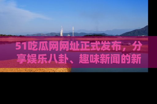 51吃瓜网网址正式发布，分享娱乐八卦、趣味新闻的新平台