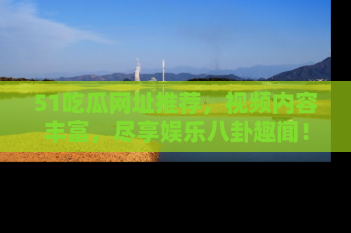 51吃瓜网址推荐，视频内容丰富，尽享娱乐八卦趣闻！