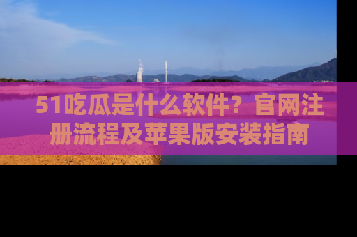 51吃瓜是什么软件?官网注册流程及苹果版安装指南