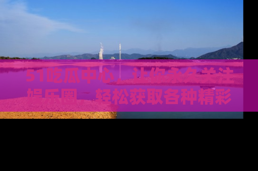 51吃瓜中心，让你永久关注娱乐圈，轻松获取各种精彩的吃瓜信息！