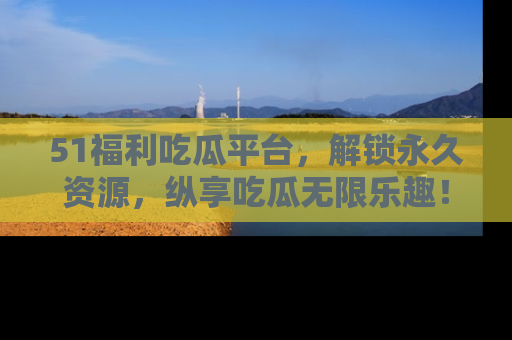 51福利吃瓜平台，解锁永久资源，纵享吃瓜无限乐趣！