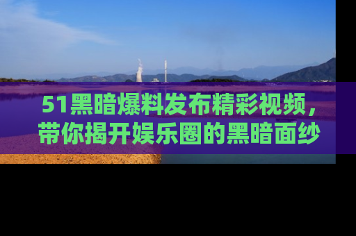 51黑暗爆料发布精彩视频，带你揭开娱乐圈的黑暗面纱