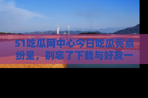 51吃瓜网中心今日吃瓜亮点纷呈，别忘了下载与好友一同分享！