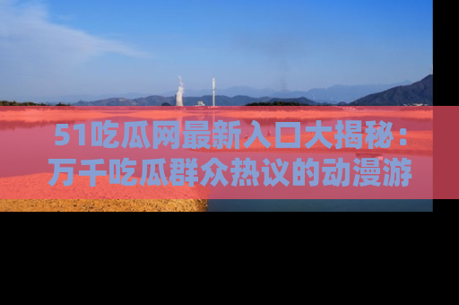 51吃瓜网最新入口大揭秘：万千吃瓜群众热议的动漫游戏事件
