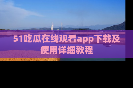 51吃瓜在线观看app下载及使用详细教程