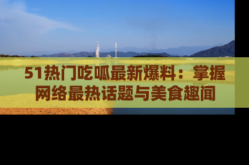 51热门吃呱最新爆料：掌握网络最热话题与美食趣闻