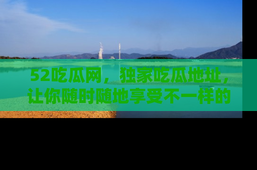 52吃瓜网，独家吃瓜地址，让你随时随地享受不一样的观看体验！