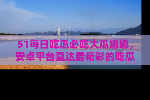 51每日吃瓜必吃大瓜娜娜，安卓平台直达最精彩的吃瓜内容。