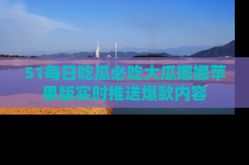 51每日吃瓜必吃大瓜娜娜苹果版实时推送爆款内容