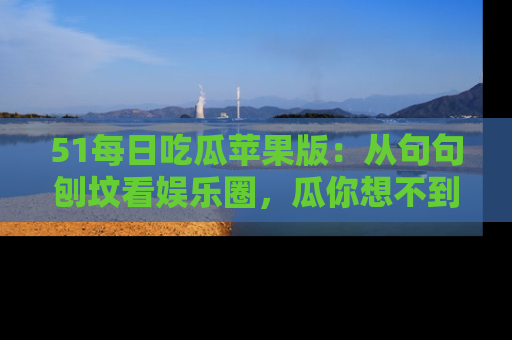 51每日吃瓜苹果版：从句句刨坟看娱乐圈，瓜你想不到的精彩纷呈！