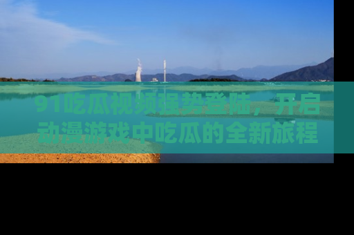 91吃瓜视频强势登陆,开启动漫游戏中吃瓜的全新旅程!