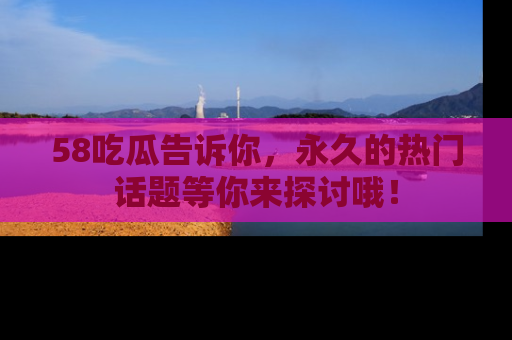 58吃瓜告诉你，永久的热门话题等你来探讨哦！