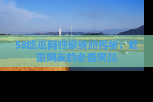 58吃瓜网独家线路揭秘：吃瓜网友的必备网站