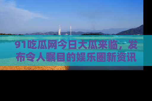 91吃瓜网今日大瓜来临,发布令人瞩目的娱乐圈新资讯!