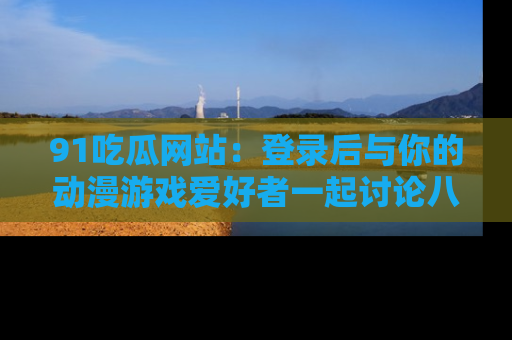 91吃瓜网站:登录后与你的动漫游戏爱好者一起讨论八卦!