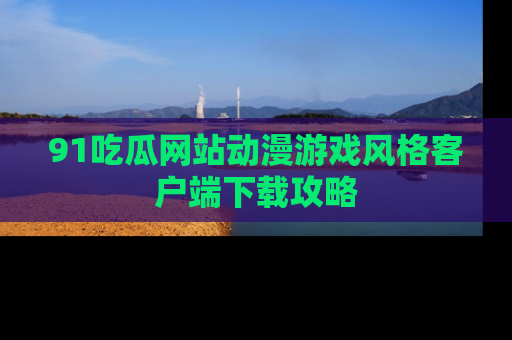 91吃瓜网站动漫游戏风格客户端下载攻略
