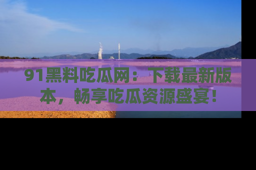 91黑料吃瓜网:下载最新版本,畅享吃瓜资源盛宴!