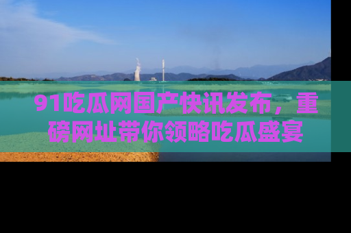 91吃瓜网国产快讯发布,重磅网址带你领略吃瓜盛宴