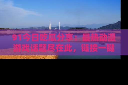 91今日吃瓜分享:最热动漫游戏话题尽在此,链接一键畅游!