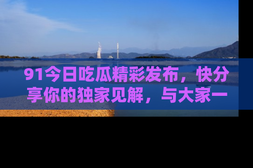 91今日吃瓜精彩发布,快分享你的独家见解,与大家一起讨论吧!