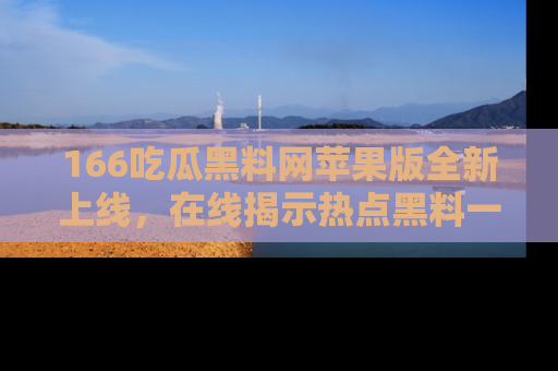 166吃瓜黑料网苹果版全新上线,在线揭示热点黑料一手掌握!
