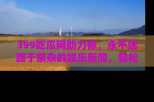 399吃瓜网助力你,永不迷路于繁杂的娱乐新闻,轻松追踪热点!
