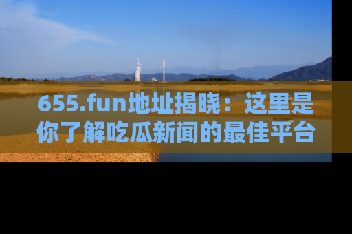 655.fun地址揭晓:这里是你了解吃瓜新闻的最佳平台,快来探索吧!
