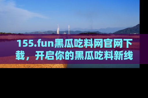 155.fun黑瓜吃料网官网下载,开启你的黑瓜吃料新线路,轻松找到入口!