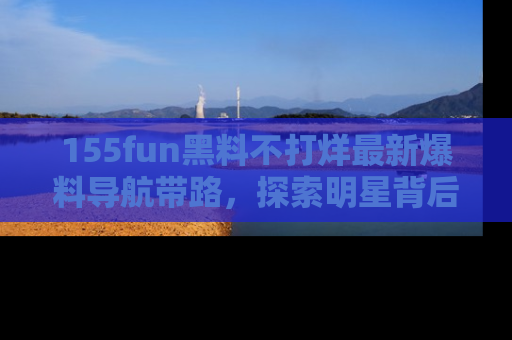 155fun黑料不打烊最新爆料导航带路,探索明星背后的秘密