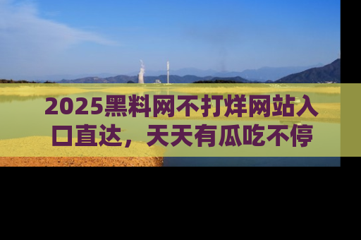 2025黑料网不打烊网站入口直达,天天有瓜吃不停
