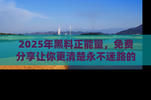 2025年黑料正能量,免费分享让你更清楚永不迷路的真相!