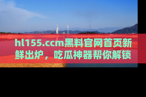 hl155.ccm黑料官网首页新鲜出炉,吃瓜神器帮你解锁那些鲜为人知的内幕!