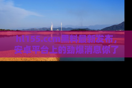 hl155.ccm黑料最新发布,安卓平台上的劲爆消息你了解了吗?