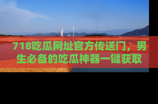718吃瓜网址官方传送门,男生必备的吃瓜神器一键获取!