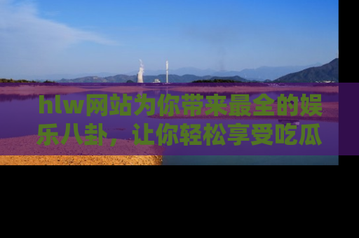 hlw网站为你带来最全的娱乐八卦,让你轻松享受吃瓜时光
