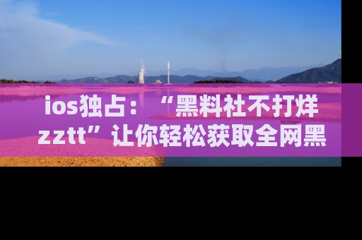 ios独占:“黑料社不打烊zztt”让你轻松获取全网黑料信息,不容错过!