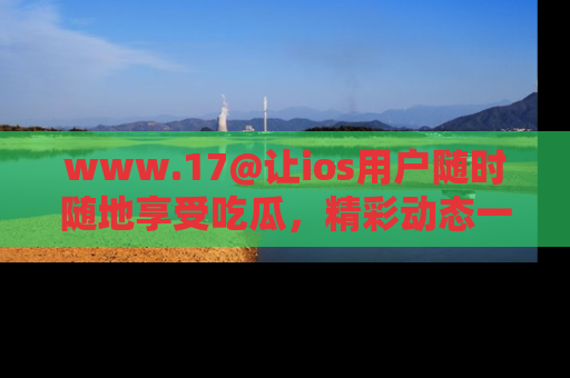 www.17@让ios用户随时随地享受吃瓜，精彩动态一手掌握