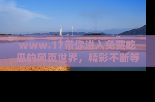 www.17带你进入免费吃瓜的网页世界，精彩不断等着你！