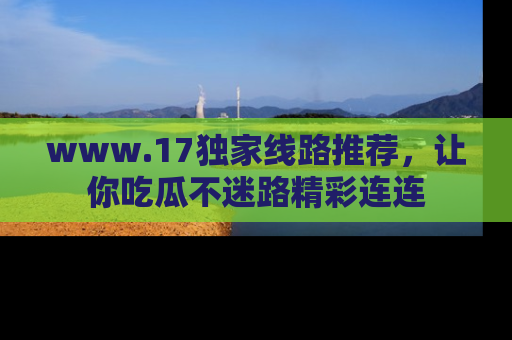 www.17独家线路推荐，让你吃瓜不迷路精彩连连