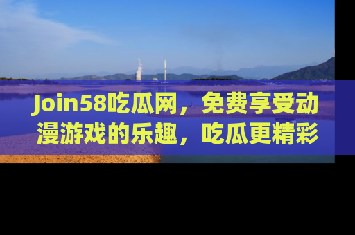 Join58吃瓜网，免费享受动漫游戏的乐趣，吃瓜更精彩！