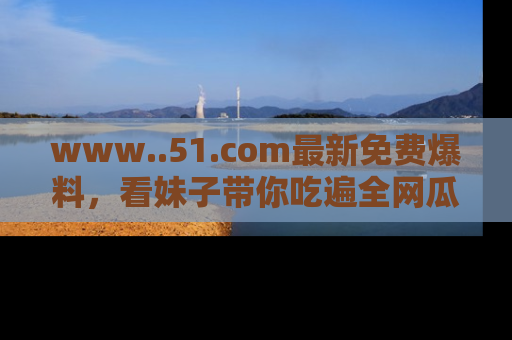 www..51.com最新免费爆料，看妹子带你吃遍全网瓜！