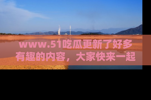 www.51吃瓜更新了好多有趣的内容，大家快来一起享受这波吃瓜热潮吧！