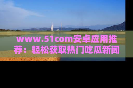www.51com安卓应用推荐：轻松获取热门吃瓜新闻的秘诀