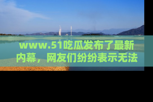 www.51吃瓜发布了最新内幕，网友们纷纷表示无法接受！