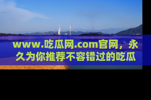 www.吃瓜网.com官网，永久为你推荐不容错过的吃瓜故事