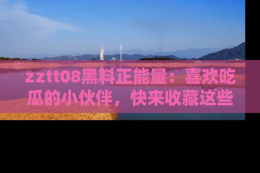 zztt08黑料正能量：喜欢吃瓜的小伙伴，快来收藏这些优质资源！