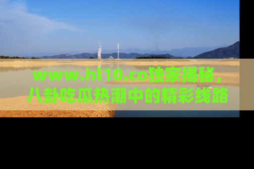 www.hl10.co独家揭秘，八卦吃瓜热潮中的精彩线路推荐