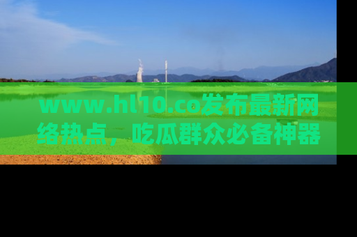 www.hl10.co发布最新网络热点，吃瓜群众必备神器