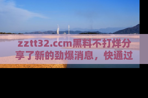 zztt32.ccm黑料不打烊分享了新的劲爆消息，快通过链接来围观吧！