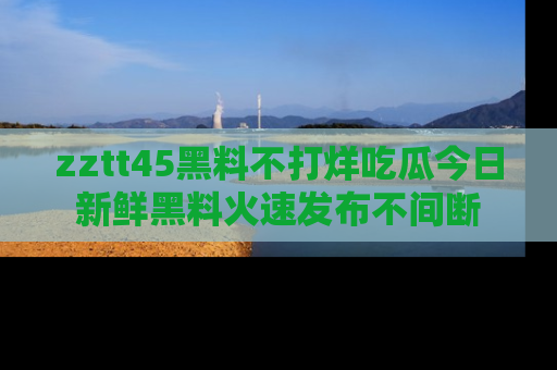 zztt45黑料不打烊吃瓜今日新鲜黑料火速发布不间断